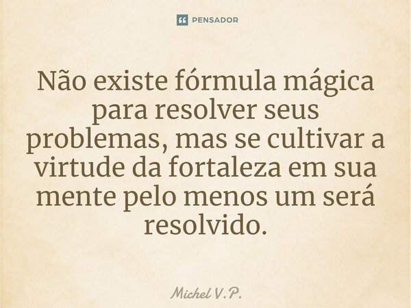 Não existe fórmula mágica para resolver seus problemas, mas se cultivar a virtude da fortaleza em sua mente pelo menos um será resolvido.... Frase de Michel V.P..