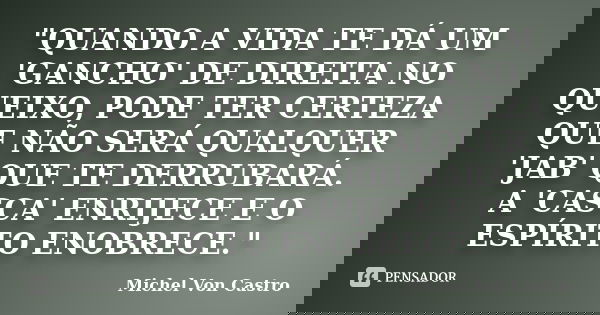 "QUANDO A VIDA TE DÁ UM 'GANCHO' DE DIREITA NO QUEIXO, PODE TER CERTEZA QUE NÃO SERÁ QUALQUER 'JAB' QUE TE DERRUBARÁ. A 'CASCA' ENRIJECE E O ESPÍRITO ENOBR... Frase de Michel Von Castro.