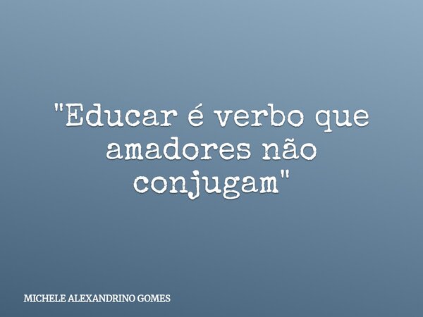 "Educar é verbo que amadores não conjugam"... Frase de MICHELE ALEXANDRINO GOMES.