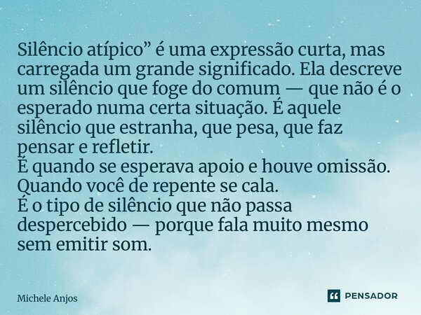 Silêncio atípico” é uma expressão curta, mas carregada um grande significado. Ela descreve um silêncio que foge do comum — que não é o esperado numa certa situ... Frase de Michele Anjos.