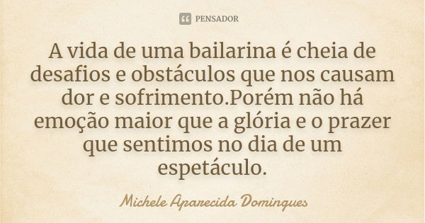 A vida de uma bailarina é cheia de desafios e obstáculos que nos causam dor e sofrimento.Porém não há emoção maior que a glória e o prazer que sentimos no dia d... Frase de Michele Aparecida Domingues.