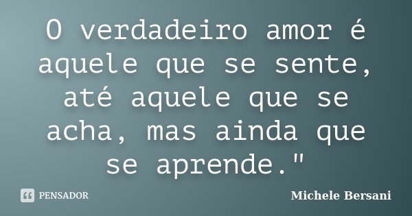 O verdadeiro amor é aquele que se sente, até aquele que se acha, mas ainda que se aprende."... Frase de Michele Bersani.
