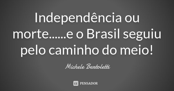 Independência ou morte... ...e o Brasil seguiu pelo caminho do meio!... Frase de Michele Bertoletti.