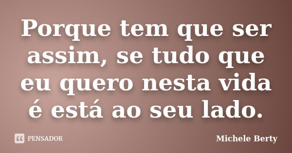 Porque tem que ser assim, se tudo que eu quero nesta vida é está ao seu lado.... Frase de Michele Berty.