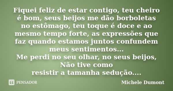 Fiquei feliz de estar contigo, teu cheiro é bom, seus beijos me dão borboletas no estômago, teu toque é doce e ao mesmo tempo forte, as expressões que faz quand... Frase de Michele Dumont.