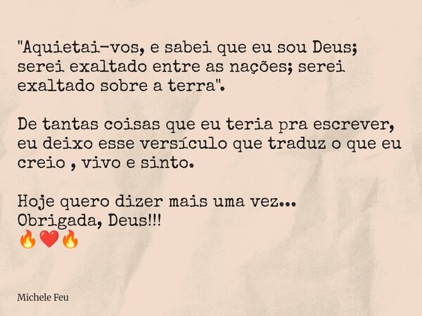 "Aquietai-vos, e sabei que eu sou Deus; serei exaltado entre as nações; serei exaltado sobre a terra". De tantas coisas que eu teria pra escrever, eu ... Frase de Michele Feu.