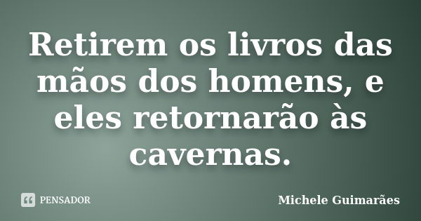 Retirem os livros das mãos dos homens, e eles retornarão às cavernas.... Frase de Michele Guimarães.