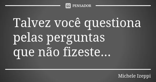 Talvez você questiona pelas perguntas que não fizeste...... Frase de Michele Izeppi.