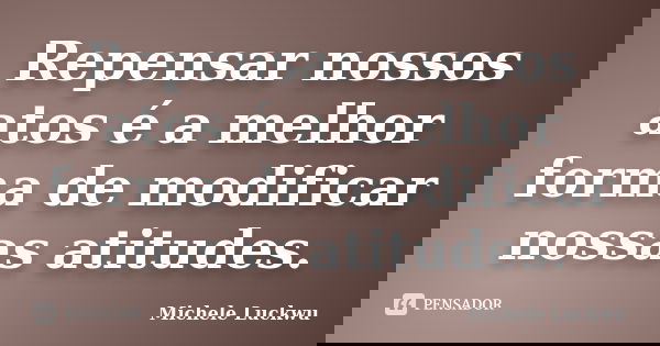 Repensar nossos atos é a melhor forma de modificar nossas atitudes.... Frase de Michele Luckwu.