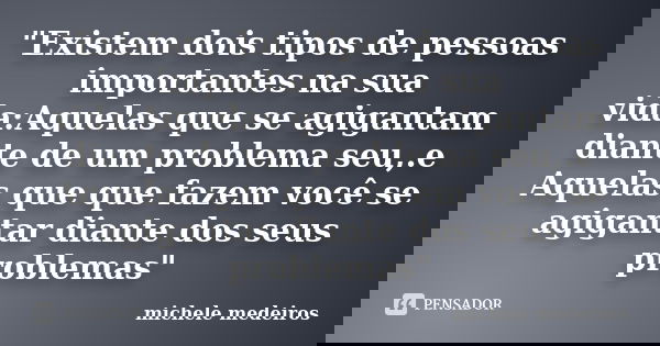 "Existem dois tipos de pessoas importantes na sua vida:Aquelas que se agigantam diante de um problema seu,.e Aquelas que que fazem você se agigantar diante... Frase de michele medeiros.
