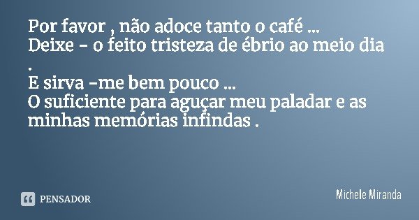 Por favor , não adoce tanto o café ...
Deixe - o feito tristeza de ébrio ao meio dia .
E sirva -me bem pouco ...
O suficiente para aguçar meu paladar e as minha... Frase de Michele Miranda.