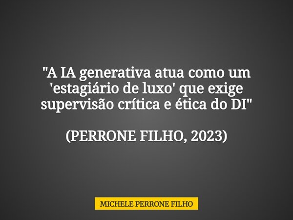 "A IA generativa atua como um 'estagiário de luxo' que exige supervisão crítica e ética do DI" (PERRONE FILHO, 2023)... Frase de MICHELE PERRONE FILHO.