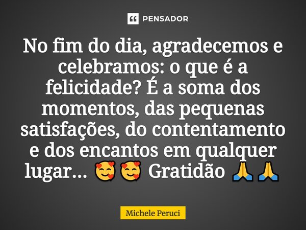 ⁠No fim do dia, agradecemos e celebramos: o que é a felicidade? É a soma dos momentos, das pequenas satisfações, do contentamento e dos encantos em qualquer lug... Frase de Michele Peruci.