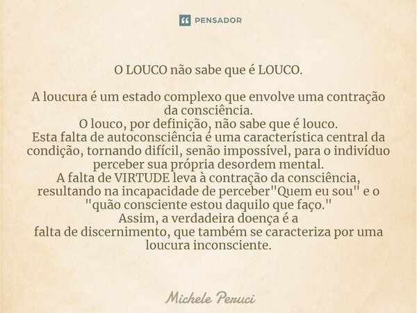 ⁠O LOUCO não sabe que é LOUCO. A loucura é um estado complexo que envolve uma contração da consciência. O louco, por definição, não sabe que é louco. Esta falta... Frase de Michele Peruci.