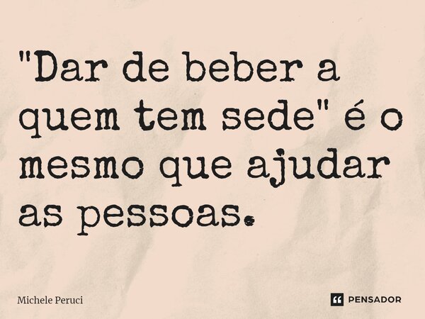 ⁠"Dar de beber a quem tem sede" é o mesmo que ajudar as pessoas.... Frase de Michele Peruci.