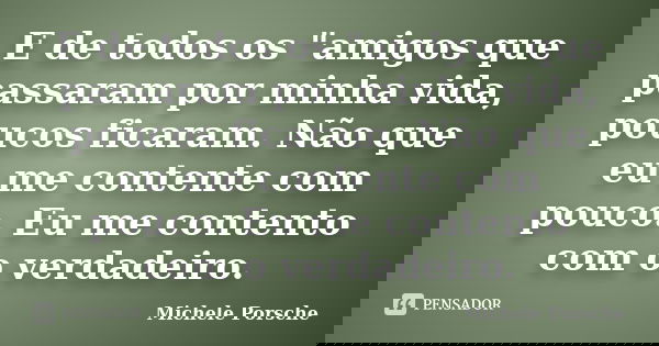 E de todos os "amigos que passaram por minha vida, poucos ficaram. Não que eu me contente com pouco. Eu me contento com o verdadeiro.... Frase de Michele Porsche.