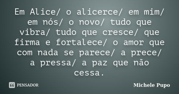 Em Alice/ o alicerce/ em mim/ em nós/ o novo/ tudo que vibra/ tudo que cresce/ que firma e fortalece/ o amor que com nada se parece/ a prece/ a pressa/ a paz qu... Frase de Michele Pupo.