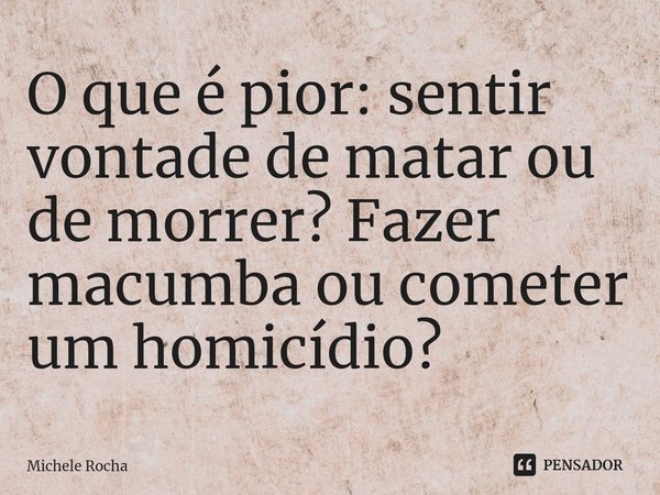 ⁠O que é pior: sentir vontade de matar ou de morrer? Fazer macumba ou cometer um homicídio?... Frase de Michele Rocha.