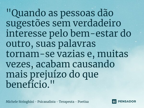 ⁠"Quando as pessoas dão sugestões sem verdadeiro interesse pelo bem-estar do outro, suas palavras tornam-se vazias e, muitas vezes, acabam causando mais pr... Frase de Michele Stringhini - Psicanalista - Terapeuta - Poetisa.