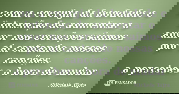 com a energia da bondade e intenção de aumentar o amor nos corações saímos por ai cantando nossas canções. a perceber a hora de mudar... Frase de Michele Tajra.