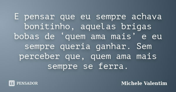 E pensar que eu sempre achava bonitinho, aquelas brigas bobas de ‘quem ama mais’ e eu sempre queria ganhar. Sem perceber que, quem ama mais sempre se ferra.... Frase de Michele Valentim.