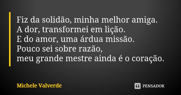 Fiz da solidão, minha melhor amiga. A dor, transformei em lição. E do amor, uma árdua missão. Pouco sei sobre razão, meu grande mestre ainda é o coração.... Frase de Michele Valverde.