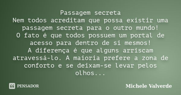 Passagem secreta Nem todos acreditam que possa existir uma passagem secreta para o outro mundo! O fato é que todos possuem um portal de acesso para dentro de si... Frase de Michele Valverde.