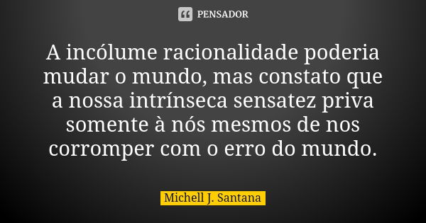 A incólume racionalidade poderia mudar o mundo, mas constato que a nossa intrínseca sensatez priva somente à nós mesmos de nos corromper com o erro do mundo.... Frase de Michell J. Santana.