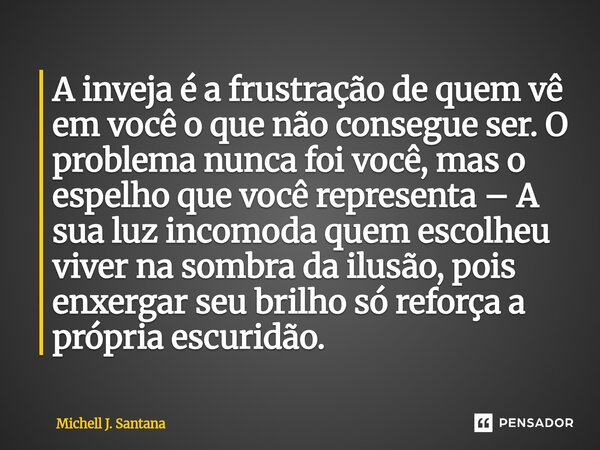 A inveja é a frustração de quem vê em você o que não consegue ser. O problema nunca foi você, mas o espelho que você representa – A sua luz incomoda quem escol... Frase de Michell J. Santana.