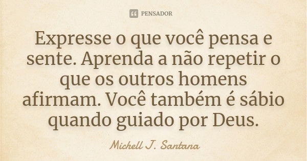 Expresse o que você pensa e sente. Aprenda a não repetir o que os outros homens afirmam. Você também é sábio quando guiado por Deus.... Frase de Michell J. Santana.