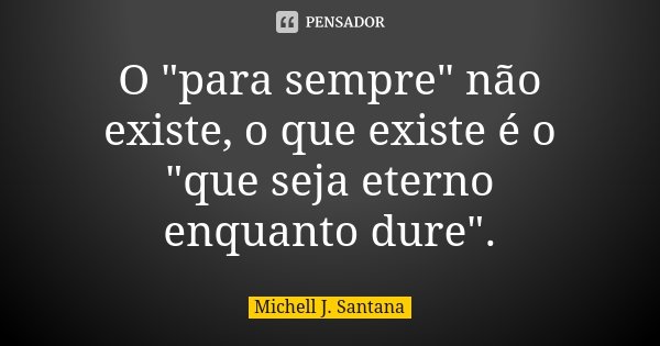 O "para sempre" não existe, o que existe é o "que seja eterno enquanto dure".... Frase de Michell J. Santana.