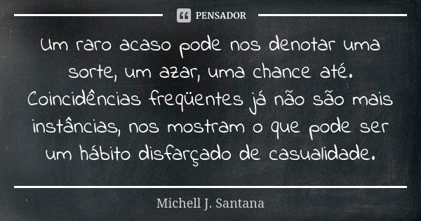 Um raro acaso pode nos denotar uma sorte, um azar, uma chance até. Coincidências freqüentes já não são mais instâncias, nos mostram o que pode ser um hábito dis... Frase de Michell J. Santana.