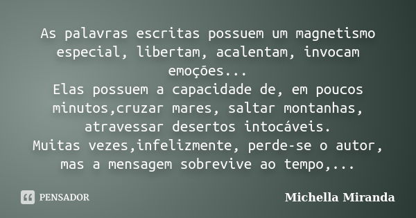 As palavras escritas possuem um magnetismo especial, libertam, acalentam, invocam emoções... Elas possuem a capacidade de, em poucos minutos,cruzar mares, salta... Frase de Michella Miranda.