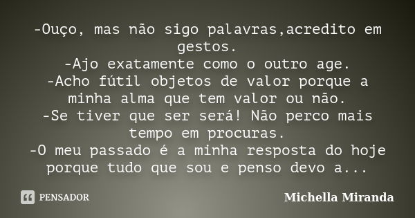 -Ouço, mas não sigo palavras,acredito em gestos. -Ajo exatamente como o outro age. -Acho fútil objetos de valor porque a minha alma que tem valor ou não. -Se ti... Frase de Michella Miranda.