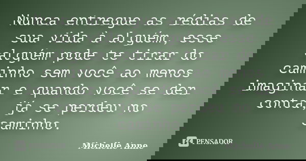 Nunca entregue as rédias de sua vida à alguém, esse alguém pode te tirar do caminho sem você ao menos imaginar e quando você se der conta, já se perdeu no camin... Frase de Michelle Anne.