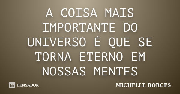 A COISA MAIS IMPORTANTE DO UNIVERSO É QUE SE TORNA ETERNO EM NOSSAS MENTES... Frase de MICHELLE BORGES.