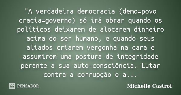 ‎"A verdadeira democracia (demo=povo cracia=governo) só irá obrar quando os políticos deixarem de alocarem dinheiro acima do ser humano, e quando seu... Frase de Michelle Castrof.