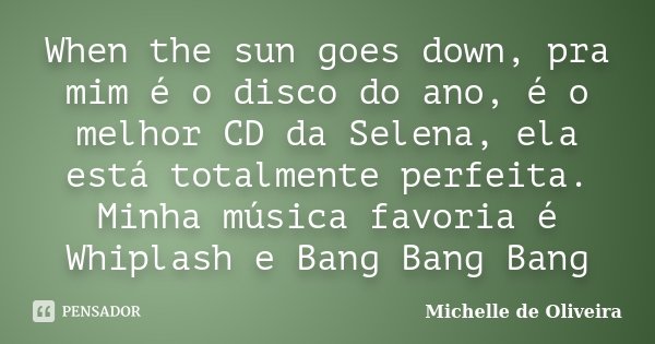 When the sun goes down, pra mim é o disco do ano, é o melhor CD da Selena, ela está totalmente perfeita. Minha música favoria é Whiplash e Bang Bang Bang... Frase de Michelle de Oliveira.