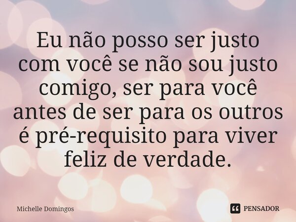 Eu não posso ser justo com você se não sou justo comigo, ser para você antes de ser para os outros é pré-requisito para viver feliz de verdade.... Frase de Michelle Domingos.