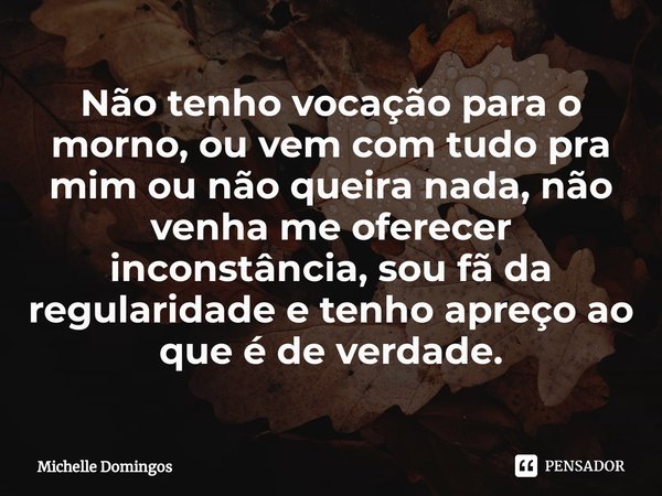 Não tenho vocação para o morno⁠, ou vem com tudo pra mim ou não queira nada, não venha me oferecer inconstância, sou fã da regularidade e tenho apreço ao que é ... Frase de Michelle Domingos.