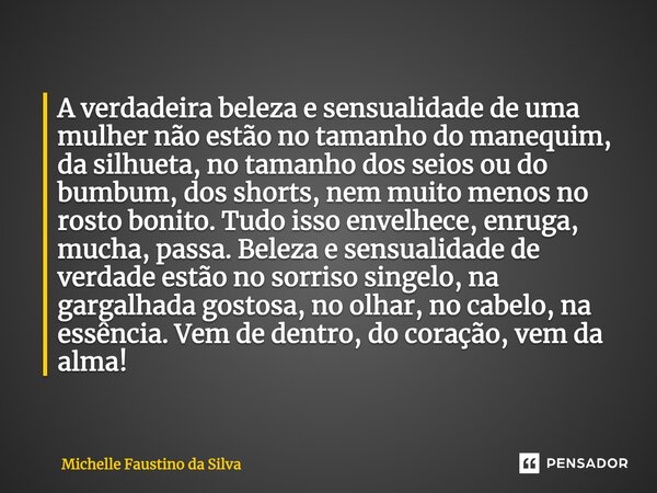 ⁠A verdadeira beleza e sensualidade de uma mulher não estão no tamanho do manequim, da silhueta, no tamanho dos seios ou do bumbum, dos shorts, nem muito menos ... Frase de Michelle Faustino da Silva.