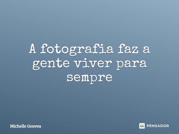 ⁠A fotografia faz a gente viver para sempre... Frase de Michelle Gouvea.