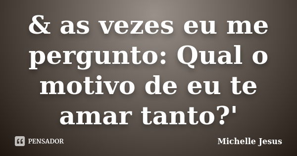 & as vezes eu me pergunto: Qual o motivo de eu te amar tanto?'... Frase de Michelle Jesus.