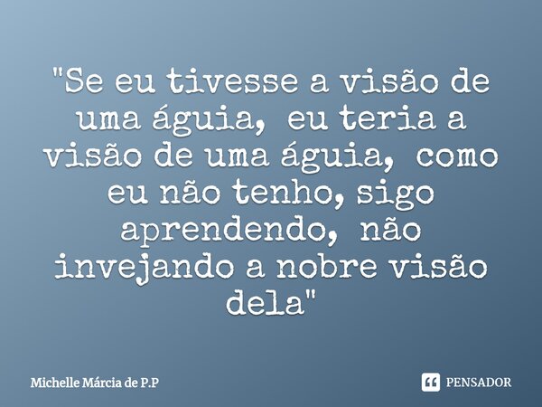 "Se eu tivesse a visão de uma águia, eu teria a visão de uma águia, como eu não tenho, sigo aprendendo, não invejando a nobre visão dela"... Frase de Michelle Márcia de P.P.
