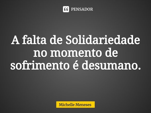 ⁠A falta de Solidariedade no momento de sofrimento é desumano.... Frase de Michelle Meneses.