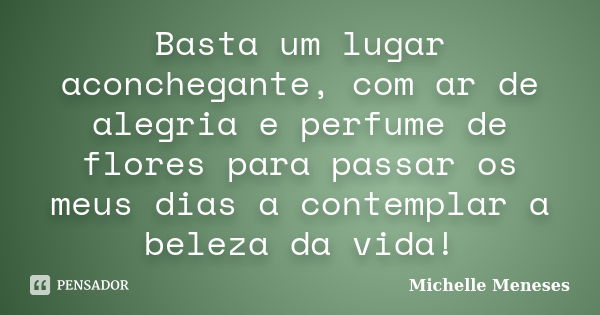 Basta um lugar aconchegante, com ar de alegria e perfume de flores para passar os meus dias a contemplar a beleza da vida!... Frase de Michelle Meneses.