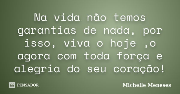 Na vida não temos garantias de nada, por isso, viva o hoje ,o agora com toda força e alegria do seu coração!... Frase de Michelle Meneses.