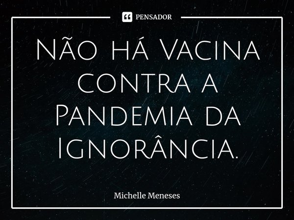 ⁠Não há Vacina contra a Pandemia da Ignorância.... Frase de Michelle Meneses.