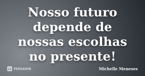 Nosso futuro depende de nossas escolhas no presente!... Frase de Michelle Meneses.