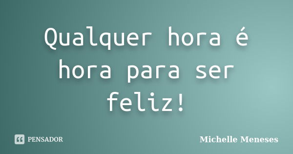 Qualquer hora é hora para ser feliz!... Frase de Michelle Meneses.